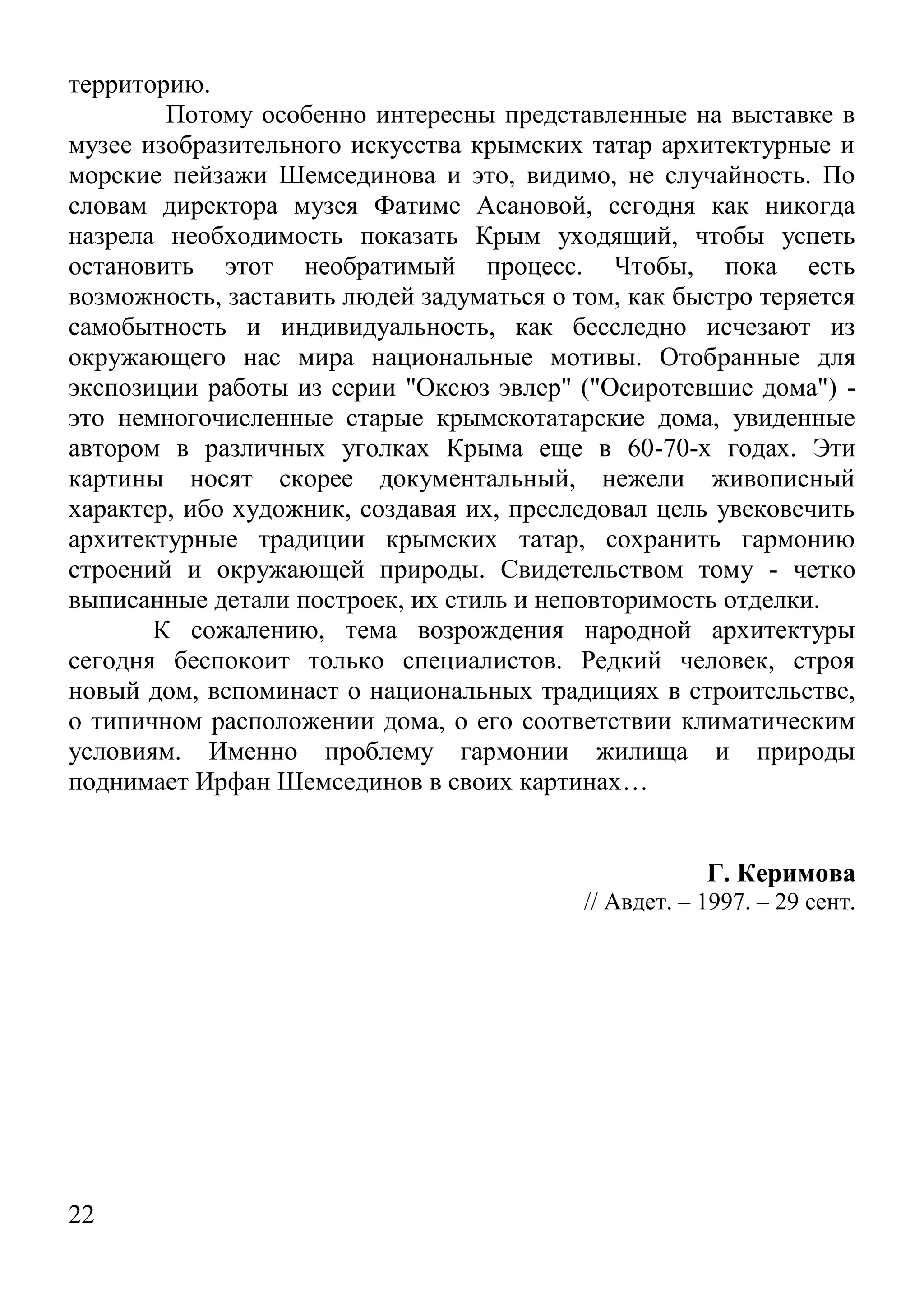 22 
территорию. 
Потому особенно интересны представленные на выставке в музее изобразительного искусства крымских татар архитектурные и морские пейзажи Шемсединова и это, видимо, не случайность. По словам директора музея Фатиме Асановой, сегодня как никогда назрела необходимость показать Крым уходящий, чтобы успеть остановить этот необратимый процесс. Чтобы, пока есть возможность, заставить людей задуматься о том, как быстро теряется самобытность и индивидуальность, как бесследно исчезают из окружающего нас мира национальные мотивы. Отобранные для экспозиции работы из серии "Оксюз эвлер" ("Осиротевшие дома") - это немногочисленные старые крымскотатарские дома, увиденные автором в различных уголках Крыма еще в 60-70-х годах. Эти картины носят скорее документальный, нежели живописный характер, ибо художник, создавая их, преследовал цель увековечить архитектурные традиции крымских татар, сохранить гармонию строений и окружающей природы. Свидетельством тому - четко выписанные детали построек, их стиль и неповторимость отделки. 
К сожалению, тема возрождения народной архитектуры сегодня беспокоит только специалистов. Редкий человек, строя новый дом, вспоминает о национальных традициях в строительстве, о типичном расположении дома, о его соответствии климатическим условиям. Именно проблему гармонии жилища и природы поднимает Ирфан Шемсединов в своих картинах… 
Г. Керимова 
// Авдет. – 1997. – 29 сент. 
 