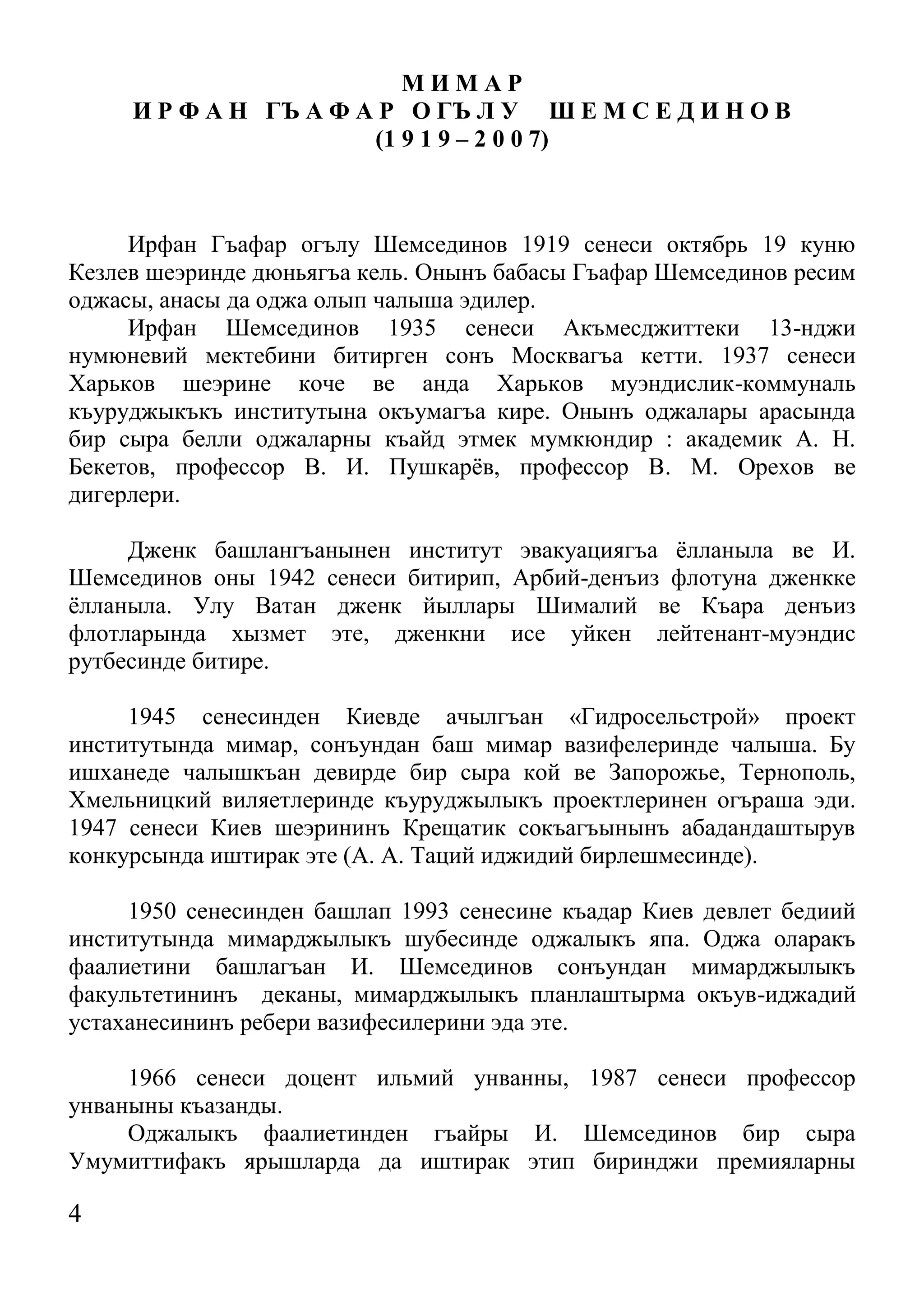 4 
М И М А Р 
И Р Ф А Н ГЪ А Ф А Р О ГЪ Л У Ш Е М С Е Д И Н О В 
(1 9 1 9 – 2 0 0 7) 
Ирфан Гъафар огълу Шемсединов 1919 сенеси октябрь 19 куню Кезлев шеэринде дюньягъа кель. Онынъ бабасы Гъафар Шемсединов ресим оджасы, анасы да оджа олып чалыша эдилер. 
Ирфан Шемсединов 1935 сенеси Акъмесджиттеки 13-нджи нумюневий мектебини битирген сонъ Москвагъа кетти. 1937 сенеси Харьков шеэрине коче ве анда Харьков муэндислик-коммуналь къуруджыкъкъ институтына окъумагъа кире. Онынъ оджалары арасында бир сыра белли оджаларны къайд этмек мумкюндир : академик А. Н. Бекетов, профессор В. И. Пушкарёв, профессор В. М. Орехов ве дигерлери. 
Дженк башлангъанынен институт эвакуациягъа ёлланыла ве И. Шемсединов оны 1942 сенеси битирип, Арбий-денъиз флотуна дженкке ёлланыла. Улу Ватан дженк йыллары Шималий ве Къара денъиз флотларында хызмет эте, дженкни исе уйкен лейтенант-муэндис рутбесинде битире. 
1945 сенесинден Киевде ачылгъан «Гидросельстрой» проект институтында мимар, сонъундан баш мимар вазифелеринде чалыша. Бу ишханеде чалышкъан девирде бир сыра кой ве Запорожье, Тернополь, Хмельницкий виляетлеринде къуруджылыкъ проектлеринен огъраша эди. 1947 сенеси Киев шеэрининъ Крещатик сокъагъынынъ абадандаштырув конкурсында иштирак эте (А. А. Таций иджидий бирлешмесинде). 
1950 сенесинден башлап 1993 сенесине къадар Киев девлет бедиий институтында мимарджылыкъ шубесинде оджалыкъ япа. Оджа оларакъ фаалиетини башлагъан И. Шемсединов сонъундан мимарджылыкъ факультетининъ деканы, мимарджылыкъ планлаштырма окъув-иджадий устаханесининъ ребери вазифесилерини эда эте. 
1966 сенеси доцент ильмий унванны, 1987 сенеси профессор унваныны къазанды. 
Оджалыкъ фаалиетинден гъайры И. Шемсединов бир сыра Умумиттифакъ ярышларда да иштирак этип биринджи премияларны  