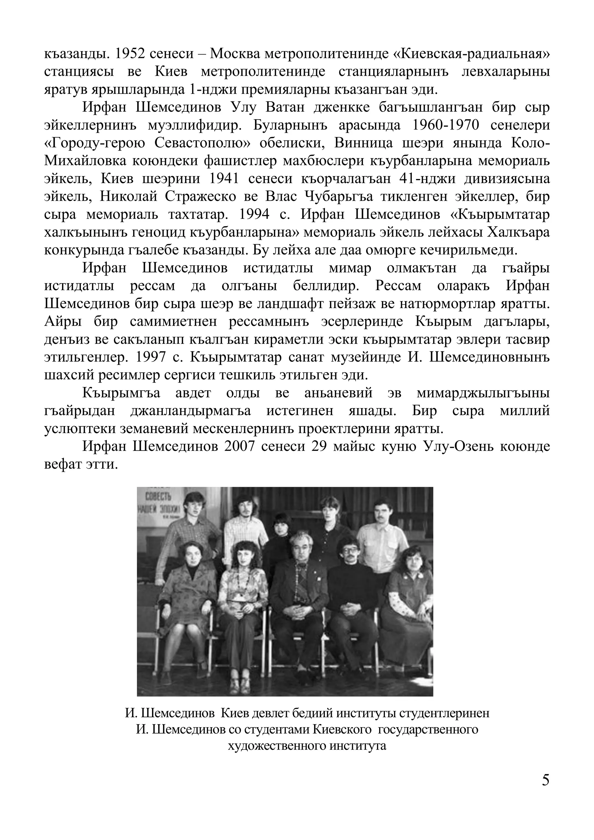 5 
къазанды. 1952 сенеси – Москва метрополитенинде «Киевская-радиальная» станциясы ве Киев метрополитенинде станцияларнынъ левхаларыны яратув ярышларында 1-нджи премияларны къазангъан эди. 
Ирфан Шемсединов Улу Ватан дженкке багъышлангъан бир сыр эйкеллернинъ муэллифидир. Буларнынъ арасында 1960-1970 сенелери «Городу-герою Севастополю» обелиски, Винница шеэри янында Коло- Михайловка коюндеки фашистлер махбюслери къурбанларына мемориаль эйкель, Киев шеэрини 1941 сенеси къорчалагъан 41-нджи дивизиясына эйкель, Николай Стражеско ве Влас Чубарьгъа тикленген эйкеллер, бир сыра мемориаль тахтатар. 1994 с. Ирфан Шемсединов «Къырымтатар халкъынынъ геноцид къурбанларына» мемориаль эйкель лейхасы Халкъара конкурында гъалебе къазанды. Бу лейха але даа омюрге кечирильмеди. 
Ирфан Шемсединов истидатлы мимар олмакътан да гъайры истидатлы рессам да олгъаны беллидир. Рессам оларакъ Ирфан Шемсединов бир сыра шеэр ве ландшафт пейзаж ве натюрмортлар яратты. Айры бир самимиетнен рессамнынъ эсерлеринде Къырым дагълары, денъиз ве сакъланып къалгъан кираметли эски къырымтатар эвлери тасвир этильгенлер. 1997 с. Къырымтатар санат музейинде И. Шемсединовнынъ шахсий ресимлер сергиси тешкиль этильген эди. 
Къырымгъа авдет олды ве аньаневий эв мимарджылыгъыны гъайрыдан джанландырмагъа истегинен яшады. Бир сыра миллий услюптеки земаневий мескенлернинъ проектлерини яратты. 
Ирфан Шемсединов 2007 сенеси 29 майыс куню Улу-Озень коюнде вефат этти. 
И. Шемсединов Киев девлет бедиий институты студентлеринен 
И. Шемсединов со студентами Киевского государственного 
художественного института  
