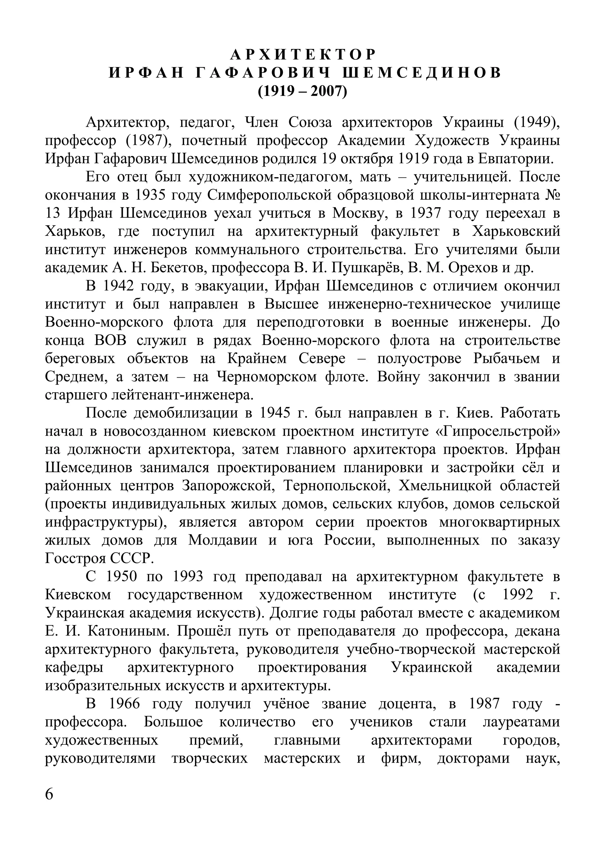 6 
А Р Х И Т Е К Т О Р 
И Р Ф А Н Г А Ф А Р О В И Ч Ш Е М С Е Д И Н О В 
(1919 – 2007) 
Архитектор, педагог, Член Союза архитекторов Украины (1949), профессор (1987), почетный профессор Академии Художеств Украины Ирфан Гафарович Шемсединов родился 19 октября 1919 года в Евпатории. 
Его отец был художником-педагогом, мать – учительницей. После окончания в 1935 году Симферопольской образцовой школы-интерната № 13 Ирфан Шемсединов уехал учиться в Москву, в 1937 году переехал в Харьков, где поступил на архитектурный факультет в Харьковский институт инженеров коммунального строительства. Его учителями были академик А. Н. Бекетов, профессора В. И. Пушкарёв, В. М. Орехов и др. 
В 1942 году, в эвакуации, Ирфан Шемсединов с отличием окончил институт и был направлен в Высшее инженерно-техническое училище Военно-морского флота для переподготовки в военные инженеры. До конца ВОВ служил в рядах Военно-морского флота на строительстве береговых объектов на Крайнем Севере – полуострове Рыбачьем и Среднем, а затем – на Черноморском флоте. Войну закончил в звании старшего лейтенант-инженера. 
После демобилизации в 1945 г. был направлен в г. Киев. Работать начал в новосозданном киевском проектном институте «Гипросельстрой» на должности архитектора, затем главного архитектора проектов. Ирфан Шемсединов занимался проектированием планировки и застройки сёл и районных центров Запорожской, Тернопольской, Хмельницкой областей (проекты индивидуальных жилых домов, сельских клубов, домов сельской инфраструктуры), является автором серии проектов многоквартирных жилых домов для Молдавии и юга России, выполненных по заказу Госстроя СССР. 
С 1950 по 1993 год преподавал на архитектурном факультете в Киевском государственном художественном институте (с 1992 г. Украинская академия искусств). Долгие годы работал вместе с академиком Е. И. Катониным. Прошёл путь от преподавателя до профессора, декана архитектурного факультета, руководителя учебно-творческой мастерской кафедры архитектурного проектирования Украинской академии изобразительных искусств и архитектуры. 
В 1966 году получил учёное звание доцента, в 1987 году - профессора. Большое количество его учеников стали лауреатами художественных премий, главными архитекторами городов, руководителями творческих мастерских и фирм, докторами наук,  