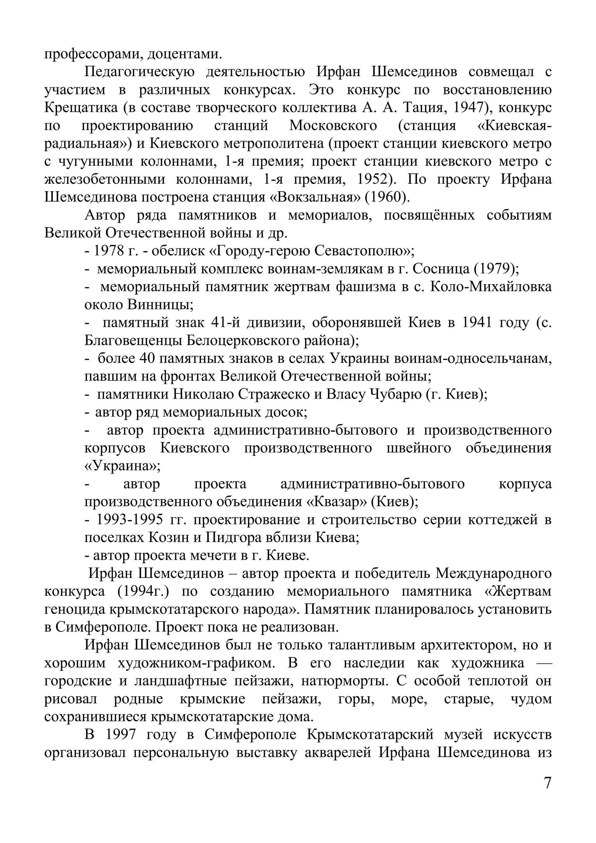 7 
профессорами, доцентами. 
Педагогическую деятельностью Ирфан Шемсединов совмещал с участием в различных конкурсах. Это конкурс по восстановлению Крещатика (в составе творческого коллектива А. А. Тация, 1947), конкурс по проектированию станций Московского (станция «Киевская- радиальная») и Киевского метрополитена (проект станции киевского метро с чугунными колоннами, 1-я премия; проект станции киевского метро с железобетонными колоннами, 1-я премия, 1952). По проекту Ирфана Шемсединова построена станция «Вокзальная» (1960). 
Автор ряда памятников и мемориалов, посвящённых событиям Великой Отечественной войны и др. 
- 1978 г. - обелиск «Городу-герою Севастополю»; 
- мемориальный комплекс воинам-землякам в г. Сосница (1979); 
- мемориальный памятник жертвам фашизма в с. Коло-Михайловка около Винницы; 
- памятный знак 41-й дивизии, оборонявшей Киев в 1941 году (с. Благовещенцы Белоцерковского района); 
- более 40 памятных знаков в селах Украины воинам-односельчанам, павшим на фронтах Великой Отечественной войны; 
- памятники Николаю Стражеско и Власу Чубарю (г. Киев); 
- автор ряд мемориальных досок; 
- автор проекта административно-бытового и производственного корпусов Киевского производственного швейного объединения «Украина»; 
- автор проекта административно-бытового корпуса производственного объединения «Квазар» (Киев); 
- 1993-1995 гг. проектирование и строительство серии коттеджей в поселках Козин и Пидгора вблизи Киева; 
- автор проекта мечети в г. Киеве. 
Ирфан Шемсединов – автор проекта и победитель Международного конкурса (1994г.) по созданию мемориального памятника «Жертвам геноцида крымскотатарского народа». Памятник планировалось установить в Симферополе. Проект пока не реализован. 
Ирфан Шемсединов был не только талантливым архитектором, но и хорошим художником-графиком. В его наследии как художника — городские и ландшафтные пейзажи, натюрморты. С особой теплотой он рисовал родные крымские пейзажи, горы, море, старые, чудом сохранившиеся крымскотатарские дома. 
В 1997 году в Симферополе Крымскотатарский музей искусств организовал персональную выставку акварелей Ирфана Шемсединова из  