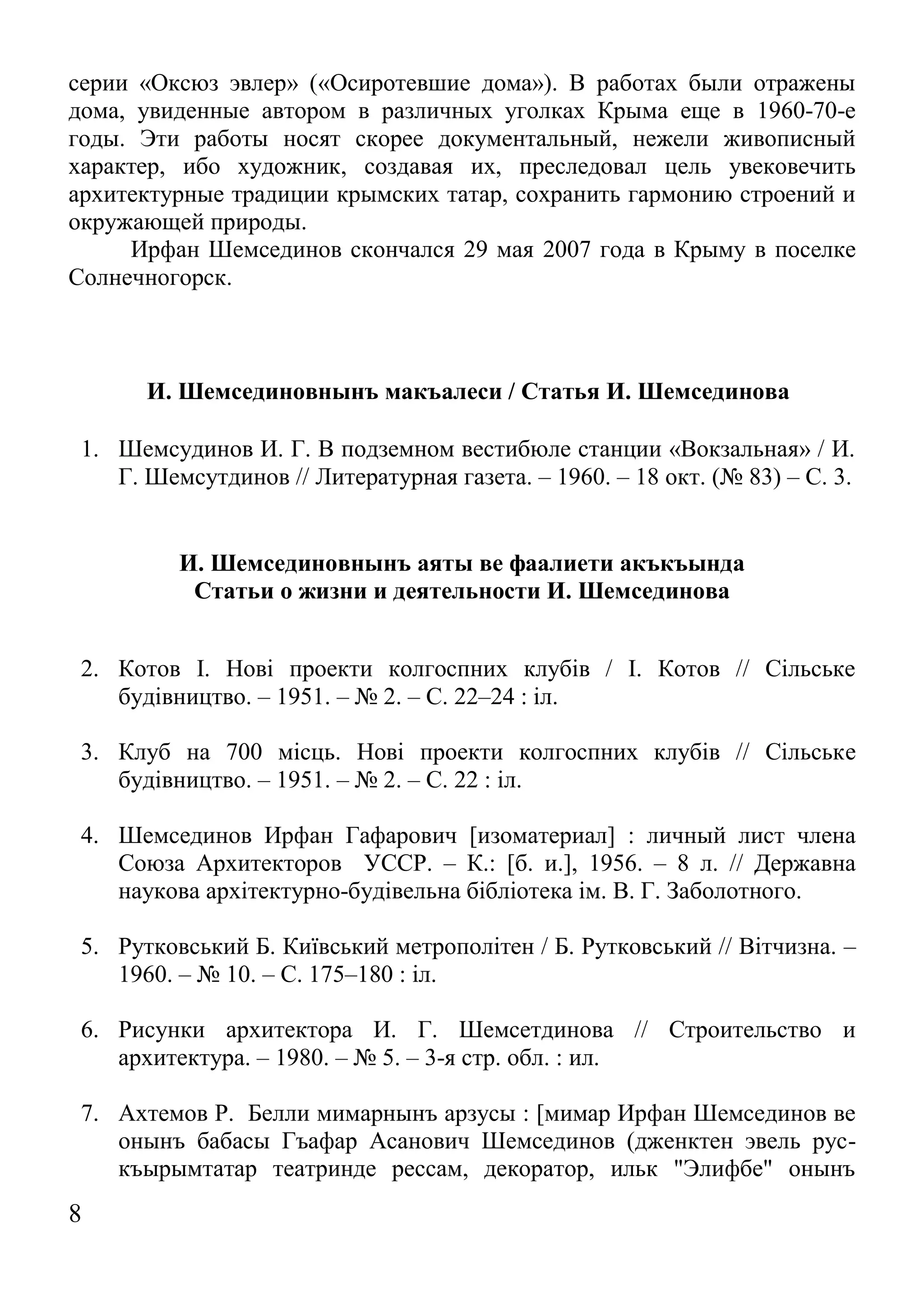 8 
серии «Оксюз эвлер» («Осиротевшие дома»). В работах были отражены дома, увиденные автором в различных уголках Крыма еще в 1960-70-е годы. Эти работы носят скорее документальный, нежели живописный характер, ибо художник, создавая их, преследовал цель увековечить архитектурные традиции крымских татар, сохранить гармонию строений и окружающей природы. 
Ирфан Шемсединов скончался 29 мая 2007 года в Крыму в поселке Солнечногорск. 
И. Шемсединовнынъ макъалеси / Статья И. Шемсединова 
1. Шемсудинов И. Г. В подземном вестибюле станции «Вокзальная» / И. Г. Шемсутдинов // Литературная газета. – 1960. – 18 окт. (№ 83) – С. 3. 
И. Шемсединовнынъ аяты ве фаалиети акъкъында 
Статьи о жизни и деятельности И. Шемсединова 
2. Котов І. Нові проекти колгоспних клубів / І. Котов // Сільське будівництво. – 1951. – № 2. – С. 22–24 : іл. 
3. Клуб на 700 місць. Нові проекти колгоспних клубів // Сільське будівництво. – 1951. – № 2. – С. 22 : іл. 
4. Шемсединов Ирфан Гафарович [изоматериал] : личный лист члена Союза Архитекторов УССР. – К.: [б. и.], 1956. – 8 л. // Державна наукова архiтектурно-будiвельна бiблiотека ім. В. Г. Заболотного. 
5. Рутковський Б. Київський метрополітен / Б. Рутковський // Вітчизна. – 1960. – № 10. – С. 175–180 : іл. 
6. Рисунки архитектора И. Г. Шемсетдинова // Строительство и архитектура. – 1980. – № 5. – 3-я стр. обл. : ил. 
7. Ахтемов Р. Белли мимарнынъ арзусы : [мимар Ирфан Шемсединов ве онынъ бабасы Гъафар Асанович Шемсединов (дженктен эвель рус- къырымтатар театринде рессам, декоратор, ильк "Элифбе" онынъ  