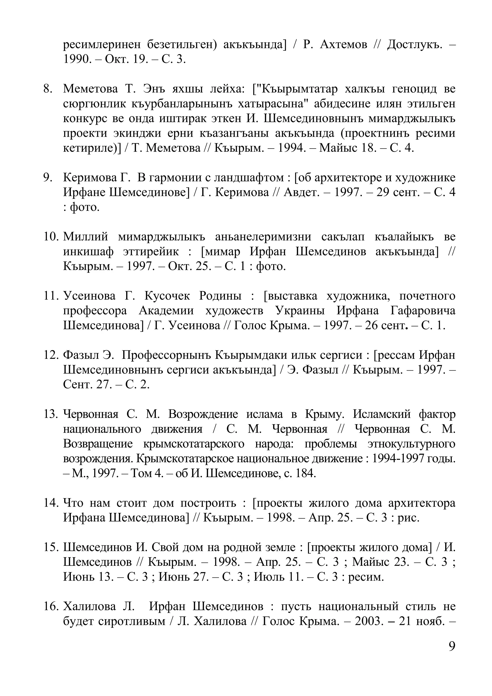 9 
ресимлеринен безетильген) акъкъында] / Р. Ахтемов // Достлукъ. – 1990. – Окт. 19. – С. 3. 
8. Меметова Т. Энъ яхшы лейха: ["Къырымтатар халкъы геноцид ве сюргюнлик къурбанларынынъ хатырасына" абидесине илян этильген конкурс ве онда иштирак эткен И. Шемсединовнынъ мимарджылыкъ проекти экинджи ерни къазангъаны акъкъында (проектнинъ ресими кетириле)] / Т. Меметова // Къырым. – 1994. – Майыс 18. – С. 4. 
9. Керимова Г. В гармонии с ландшафтом : [об архитекторе и художнике Ирфане Шемсединове] / Г. Керимова // Авдет. – 1997. – 29 сент. – С. 4 : фото. 
10. Миллий мимарджылыкъ аньанелеримизни сакълап къалайыкъ ве инкишаф эттирейик : [мимар Ирфан Шемсединов акъкъында] // Къырым. – 1997. – Окт. 25. – С. 1 : фото. 
11. Усеинова Г. Кусочек Родины : [выставка художника, почетного профессора Академии художеств Украины Ирфана Гафаровича Шемсединова] / Г. Усеинова // Голос Крыма. – 1997. – 26 сент. – С. 1. 
12. Фазыл Э. Профессорнынъ Къырымдаки ильк сергиси : [рессам Ирфан Шемсединовнынъ сергиси акъкъында] / Э. Фазыл // Къырым. – 1997. – Сент. 27. – С. 2. 
13. Червонная С. М. Возрождение ислама в Крыму. Исламский фактор национального движения / С. М. Червонная // Червонная С. М. Возвращение крымскотатарского народа: проблемы этнокультурного возрождения. Крымскотатарское национальное движение : 1994-1997 годы. – М., 1997. – Том 4. – об И. Шемсединове, с. 184. 
14. Что нам стоит дом построить : [проекты жилого дома архитектора Ирфана Шемсединова] // Къырым. – 1998. – Апр. 25. – С. 3 : рис. 
15. Шемсединов И. Свой дом на родной земле : [проекты жилого дома] / И. Шемсединов // Къырым. – 1998. – Апр. 25. – С. 3 ; Майыс 23. – С. 3 ; Июнь 13. – С. 3 ; Июнь 27. – С. 3 ; Июль 11. – С. 3 : ресим. 
16. Халилова Л. Ирфан Шемсединов : пусть национальный стиль не будет сиротливым / Л. Халилова // Голос Крыма. – 2003. – 21 нояб. –  