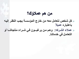 من هم عملاؤك؟ 
كل شخص نتعامل معه من خارج المؤسساة يجاب النظار للياه  
باعتباره عميلا ا 
عملاء الشاركه: وهام مان يرـبـاـون فاي شاـراء منتجاتناـا أو  
التعامـل في خدماتنا. 
 