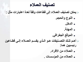 تصنيف العملاء 
يمكن تصنيف العملاء للى قطاعات وفقاا لعدة اعتبارات مثل :  
النوع والحجم.  
الدخل.  
المهنة.  
الموقع الجغرافي.  
أهاام تلااك التصاانيفات هااو الااذي يقساام العماالاء للااى قطاااعين  
رةيسيين هما: 
العملاء من الأفراد.  
العملاء من المؤسسات .  
 