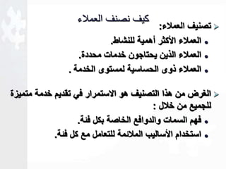 تصنيف العملاء:  
كيف نصنف العملاء 
العملاء الأكثر أهمية للنشاط.  
العملاء الذين يحتاجون خدمات محددة.  
العملاء ذوى الحساسية لمستوى الخدمة .  
الغرض من هذا التصنيف هو الاستمرار في تقديم خدمة متميزة  
للجميع من خلال : 
فهم السمات والدوافع الخاصة بكل فةة.  
استخدام الأساليب الملاةمة للتعامل مع كل فةة.  
 