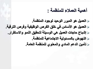 أهمية العملاء للمنظمة : 
العميل هو المبرر الوحيد لوجود المنظمة.  
العميل هو الأساس في خلق الفرص الوظيفية وفرص الترقية.  
لشباع حاجات العميل هي الوسيلة لتحقيق النمو والاستقرار.  
النهوض بالمسةولية الاجتماعية للمنظمة.  
تأمين الدعم المادي والمعنوي للمنظمة العامة.  
 