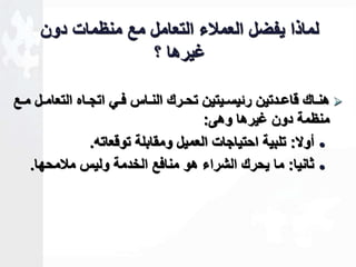 لماذا يفضل العملاء التعامل مع منظمات دون 
ـيرها ؟ 
هناااك قاعاادتين رةيساايتين تحاارك الناااس فااي اتجاااه التعاماال مااع  
منظمة دون ـيرها وهى: 
أولا: تلبية احتياجات العميل ومقابلة توقعاته.  
ثانيا: ما يحرك الشراء هو منافع الخدمة وليس ملامحها.  
 