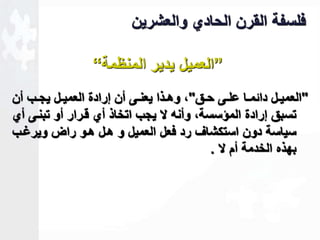 فلسفة القرن الحادي والعشرين 
”العميل يدير المنظمة“ 
"العمياال داةمااا علااى حااق"ك وهااذا يعنااى أن لرادة العمياال يجااب أن 
تسبق لرادة المؤسسةك وأنه لا يجب اتخاذ أي قارار أو تبناى أي 
سياسة دون استكشاف رد فعل العميل و هال هاو راض ويرـاب 
بهذه الخدمة أم لا . 
 