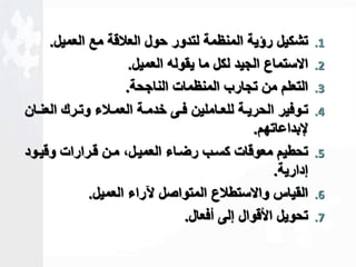 1. تشكيل رؤية المنظمة لتدور حول العلاقة مع العميل. 
2. الاستماع الجيد لكل ما يقوله العميل. 
3. التعلم من تجارب المنظمات الناجحة. 
4. تااوفير الحريااة للعاااملين فااى خدمااة العماالاء وتاارك العنااان 
لإبداعاتهم. 
5. تحطيم معوقات كساب رضااء العميالك مان قارارات وقياود 
لدارية. 
6. القياس والاستطلاع المتواصل لآراء العميل. 
7. تحويل الأقوال للى أفعال. 
 