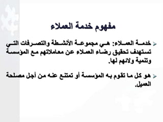 مفهوم خدمة العملاء 
خدمااااة العماااالاء: هااااي مجموعااااة الأنشااااطة والتصاااارفات التااااي  
تسااتهدف تحقيااق رضاااء العماالاء عاان معاااملاتهم مااع المؤسسااة 
وتنمية ولاةهم لها. 
هاو كاال ماا تقااوم بااه المؤسساة أو تمتنااع عنااه مان أجاال مصاالحة  
العميل. 
 