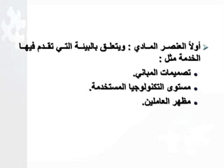 أولاا العنصااار الماااادي : ويتعلاااق بالبيةاااة التاااي تقااادم فيهاااا  
الخدمة مثل : 
تصميمات المباني.  
مستوى التكنولوجيا المستخدمة.  
مظهر العاملين.  
 