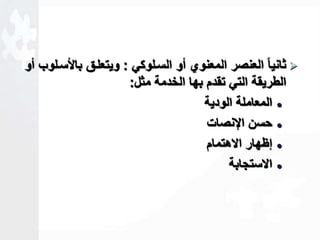 ثانياا العنصر المعنوي أو السالوكي : ويتعلاق بالأسالوب أو  
الطريقة التي تقدم بها الخدمة مثل: 
المعاملة الودية  
حسن الإنصات  
لظهار الاهتمام  
الاستجابة  
 