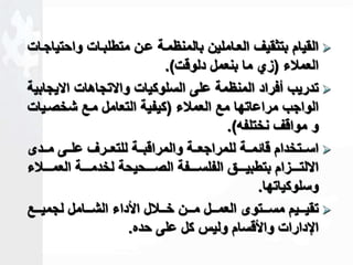 القيام بتثقيف العااملين بالمنظماة عان متطلباات واحتياجاات  
العملاء )زي ما بنعمل دلوقت(. 
تدريب أفراد المنظمة على السلوكيات والاتجاهات الايجابية  
الواجب مراعاتها مع العملاء )كيفية التعامل ماع شخصايات 
و مواقف نختلفه(. 
اساااتخدام قاةماااة للمراجعاااة والمراقباااة للتعااارف علاااى مااادى  
الالتااااازام بتطبياااااق الفلسااااافة الصاااااحيحة لخدماااااة العمااااالاء 
وسلوكياتها. 
تقياااايم مسااااتوى العماااال ماااان خاااالال الأداء الشااااامل لجميااااع  
الإدارات والأقسام وليس كل على حده. 
 