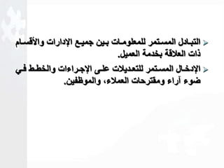 التبااادل المسااتمر للمعلومااات بااين جميااع الإدارات والأقسااام  
ذات العلاقة بخدمة العميل. 
الإدخااال المسااتمر للتعااديلات علااى الإجااراءات والخطااط فااي  
ضوء آراء ومقترحات العملاءك والموظفين. 
 