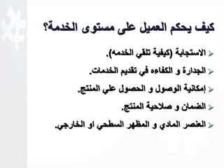 كيف يحكم العميل على مستوى الخدمة؟ 
الاستجابة )كيفية تلقي الخدمه(.  
الجدارة و الكفاءه في تقديم الخدمات.  
لمكانية الوصول و الحصول علي المنتج.  
الضمان و صلاحية المنتج.  
العنصر المادي و المظهر السطحي او الخارجي.  
 