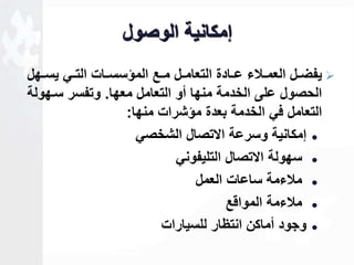 لمكانية الوصول 
يفضاال العماالاء عااادة التعاماال مااع المؤسسااات التااي يسااهل  
الحصول على الخدمة منها أو التعامل معها. وتفسر ساهولة 
التعامل في الخدمة بعدة مؤشرات منها: 
لمكانية وسرعة الاتصال الشخصي  
سهولة الاتصال التليفوني  
ملاءمة ساعات العمل  
ملاءمة المواقع  
وجود أماكن انتظار للسيارات  
 