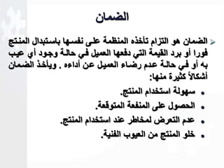 الضمان 
الضمان هو التزام تأخذه المنظمة علاى نفساها باساتبدال المناتج  
فورا أو برد القيمة التي دفعها العميل فاي حالاة وجاود أي عياب 
به أو فاي حالاة عادم رضااء العميال عان أداءه . ويأخاذ الضامان 
أشكالاا كثيرة منها: 
سهولة استخدام المنتج.  
الحصول على المنفعة المتوقعة.  
عدم التعرض لمخاطر عند استخدام المنتج.  
خلو المنتج من العيوب الفنية.  
 