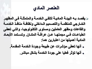 العنصر المادي 
يقصااد بااه البيةااة الماديااة لتلقااي الخدمااة والمتمثلااة فااى المظهاار  
الخاااارجي للمنظماااة والتصاااميم الاااداخلي ونظافاااة منافاااذ الخدماااة 
والقاعات ومظهر العاملين ومستوى التكنولوجيااك والتاي تعطاى 
انطباعاااات فاااي مجملهاااا عااان عراقاااة المكاااان. وتساااتمد الأبعااااد 
المادية أهميتها من اعتبارين هما: 
أنها تعطى مؤشرات عن طبيعة وجودة الخدمة المقدمة.  
أنها تؤثر فعليا على جودة الخدمة بشكل مباشر.  
 