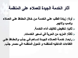 آثار الخدمة الجيدة للعملاء على المنظمة 
أولا: زيادة الطلب علاي الخدماة مان خالال الحفااظ علاى العمالاء  
وكسب ولاةهم. 
ثانيا: تخفيض تكاليف أداء الخدمة.  
ثالثا: المزيد من الحرية في تسعير الخدمات.  
رابعااا: خدمااة العماالاء الجياادة تساااهم فااي جااذب والحفاااظ علااى  
الكفاءات الداخليه للمنظمه و تتحول المنظمه الي مصدر جذب. 
 