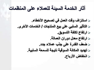 آثار الخدمة السيةة للعملاء على المنظمات 
استنزاف وقت العمل في تصحيل الأخطاء.  
التأثير السلبي على بيع المنتجات / الخدمات الأخرى.  
ارتفاع تكلفة التسويق.  
ارتفاع معدل دوران العمالة.  
ضعف القدرة على جذب عملاء جدد.  
تهديد المكانة السوقية نتيجة للسمعة السلبية.  
انخفاض الأرباح.  
 