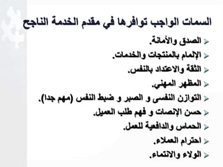 السمات الواجب توافرها في مقدم الخدمة الناجل 
الصدق والأمانة.  
الإلمام بالمنتجات والخدمات.  
الثقة والاعتداد بالنفس.  
المظهر المهني.  
التوازن النفسى و الصبر و ضبط النفس )مهم جدا(.  
حسن الإنصات و فهم طلب العميل.  
الحماس والدافعية للعمل.  
احترام العملاء.  
الولاء والانتماء.  
 