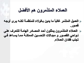 العملاء المتذمرون هم الأفضل 
العميل المتذمر ـالباا ما يدين باالولاء للمنظماة لكناه يارى أوجاه  
قصور. 
العملاء المتذمرون يمثلون أحاد المصاادر الهاماة للتعارف علاى  
نااواحي القصااور و مجااالات التحسااين الممكنااة ممااا يساااعد فااي 
تجنب فقدان العملاء. 
 