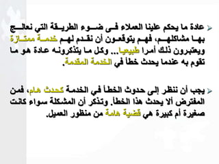عادة ما يحكم علينا العملاء فــى ضـــوء الطريــقة التي نعالـــج  
بهاااا مشاكلهاااـمك فهااام يتوقعاااون أن نقااادم لهااام خدماااة ممتاااازة 
ويعتباارون ذلااك أماارا طبيعيااا... وكاال مااا يتذكرونااه عااادة هااو مااا 
تقوم به عندما يحدث خطأ في الخدمة المقدمة. 
يجب أن ننظار للاى حادوث الخطاأ فاي الخدماة كحادث هاامك فمان  
المفترض ألا يحدث هذا الخطأ. وتاذكر أن المشاكلة ساواء كانات 
صغيرة أم كبيرة هي قضية هامة من منظور العميل. 
 