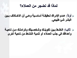 لماذا قد نضجر من العملاء؟ 
أولا ا: عااادم الإدراك لحقيقاااة أساساااية وهاااى أن الاخاااتلاف باااين  
البشر شئ طبيعي. 
ثانيااا: الخلااط بااين تكوينااك وشخصاايتك وكرامتااك ماان ناحيااة  
وأهدافك في جذب العملاء أو تنمية النشاط من ناحية أخرى 
 