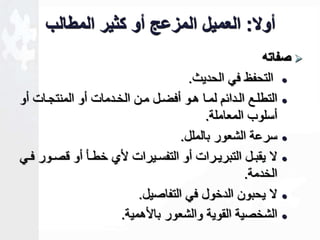أولا: العميل المزعج أو كثير المطالب 
صفاته  
التحفظ في الحديث.  
التطلععع الععدائم لمععا هععو أفخععل مععن الخععدمات أو المنتجععات أو  
أسلوب المعاملة. 
سرعة الشعور بالملل.  
لا يقبععل التبريععرات أو التفسععيرات أ خطععأ أو صععور فععي  
الخدمة. 
لا يحبون الدخول في التفاصيل.  
الشخصية القوية والشعور با همية.  
 