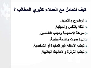 كيف نتعامل مع العملاء كثيري المطالب ؟ 
الوضوح والتحديد.  
الثقة بالنفس والمهنية.  
سرعة الاستجابة وتجنب التفاصيل.  
نبرة صوت واضحة وقوية.  
تجنب الأسةلة ـير المفيدة أو الشخصية.  
تجنب الثرثرة والأحاديث الجانبية.  
 