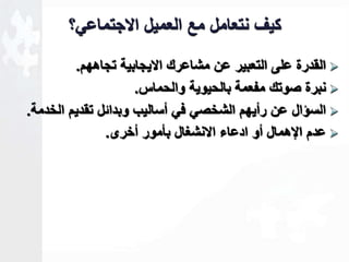 كيف نتعامل مع العميل الاجتماعي؟ 
القدرة على التعبير عن مشاعرك الايجابية تجاههم.  
نبرة صوتك مفعمة بالحيوية والحماس.  
السؤال عن رأيهم الشخصي في أساليب وبداةل تقديم الخدمة.  
عدم الإهمال أو ادعاء الانشغال بأمور أخرى.  
 