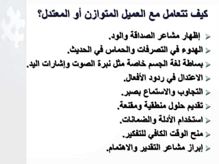 كيف تتعامل مع العميل المتوازن أو المعتدل؟ 
لظهار مشاعر الصداقة والود.  
الهدوء في التصرفات والحماس في الحديث.  
بساطة لغة الجسم خاصة مثل نبرة الصوت ولشارات اليد.  
الاعتدال في ردود الأفعال.  
التجاوب والاستماع بصبر.  
تقديم حلول منطقية ومقنعة.  
استخدام الأدلة والضمانات.  
منل الوقت الكافي للتفكير.  
لبراز مشاعر التقدير والاهتمام.  
 