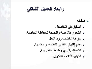 رابعا: العميل الشاكي 
صفاته  
التد يق في التفاصيل.  
الشعور با همية والحاجة للمعاملة الخاصة.  
سرعة الغخب ورد الفعل.  
عدم إظهار التقدير للخدمة أو مقدمها.  
التمسك بالرأأ وخعف المرونة.  
التهديد الدائم بالشكوى.  
 