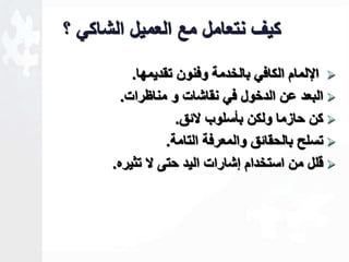 كيف نتعامل مع العميل الشاكي ؟ 
الإلمام الكافي بالخدمة وفنون تقديمها.  
البعد عن الدخول في نقاشات و مناظرات.  
كن حازما ولكن بأسلوب لاةق.  
تسلل بالحقاةق والمعرفة التامة.  
قلل من استخدام لشارات اليد حتى لا تثيره.  
 