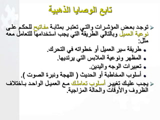 تابع الوصايا الذهبية 
توجععد بعععض المؤشععرات والتععي تعتبععر بمثابععة مفععاتي للحكععم علععى  
نوعية العميل وبالتالي الطريقة التي يجب استخدامها للتعامل معه 
مثل: 
طريقة سير العميل أو خطواته في التحرك.  
المظهر ونوعية الملابس التي يرتديها.  
تعبيرات الوجه واليدين.  
أسلوب المخاطبة أو الحديث ) اللهجة ونبرة الصوت (.  
يجععب عليععك تغييععر أسععلوب تعاملععك مععع العميععل الواحععد بععاختلاف  
الظروف وا و ات والحالة المزاجية. 
 