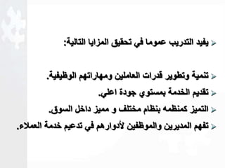 يفيد التدريب عموما في تحقيق المزايا التالية:  
تنمية وتطوير قدرات العاملين ومهاراتهم الوظيفية.  
تقديم الخدمة بمستوي جودة اعلي.  
التميز كمنظمه بنظام مختلف و مميز داخل السوق.  
تفهم المديرين والموظفين لأدوارهم في تدعيم خدمة العملاء.  
 