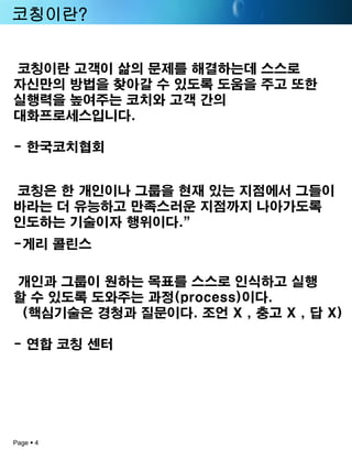 Page 4 
코칭이란? 
코칭이란고객이삶의문제를해결하는데스스로자신만의방법을찾아갈수있도록도움을주고또한실행력을높여주는코치와고객간의대화프로세스입니다. -한국코치협회 
코칭은한개인이나그룹을현재있는지점에서그들이바라는더유능하고만족스러운지점까지나아가도록인도하는기술이자행위이다.” 
-게리콜린스 
개인과그룹이원하는목표를스스로인식하고실행 
할수있도록도와주는과정(process)이다. 
(핵심기술은경청과질문이다. 조언X ,충고X , 답X) 
-연합코칭센터  