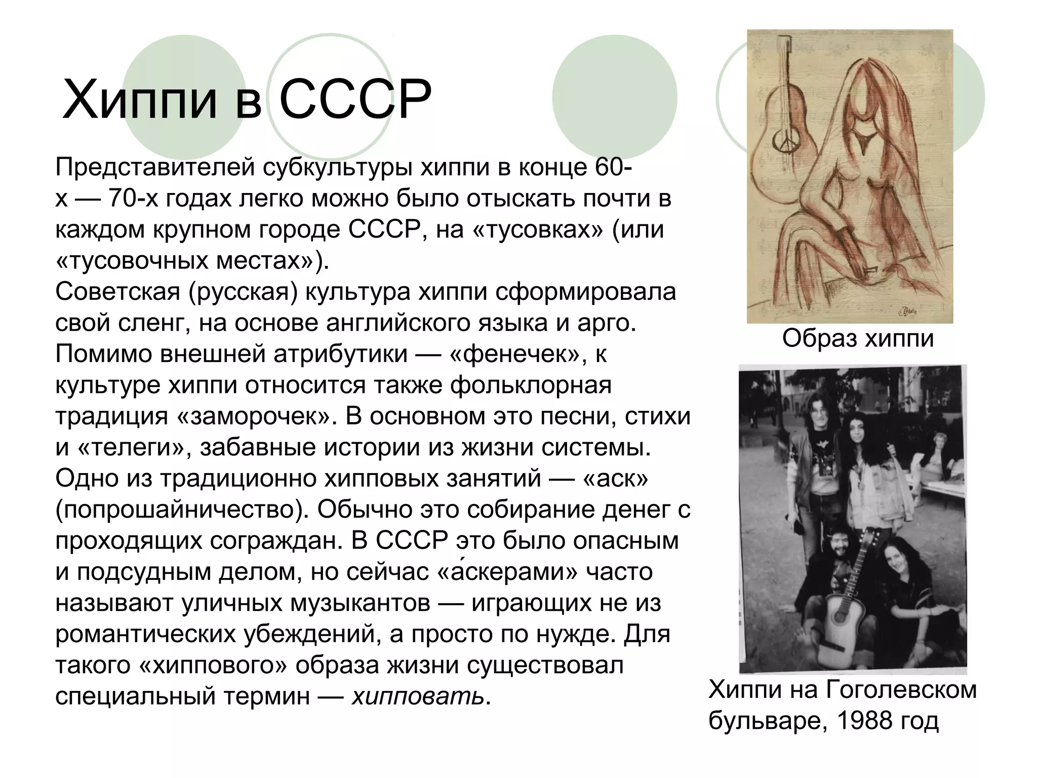 Хиппи в СССР 
Образ хиппи 
Хиппи на Гоголевском 
бульваре, 1988 год 
Представителей субкультуры хиппи в конце 60- 
х — 70-х годах легко можно было отыскать почти в 
каждом крупном городе СССР, на «тусовках» (или 
«тусовочных местах»). 
Советская (русская) культура хиппи сформировала 
свой сленг, на основе английского языка и арго. 
Помимо внешней атрибутики — «фенечек», к 
культуре хиппи относится также фольклорная 
традиция «заморочек». В основном это песни, стихи 
и «телеги», забавные истории из жизни системы. 
Одно из традиционно хипповых занятий — «аск» 
(попрошайничество). Обычно это собирание денег с 
проходящих сограждан. В СССР это было опасным 
и подсудным делом, но сейчас «а́скерами» часто 
называют уличных музыкантов — играющих не из 
романтических убеждений, а просто по нужде. Для 
такого «хиппового» образа жизни существовал 
специальный термин — хипповать. 
 