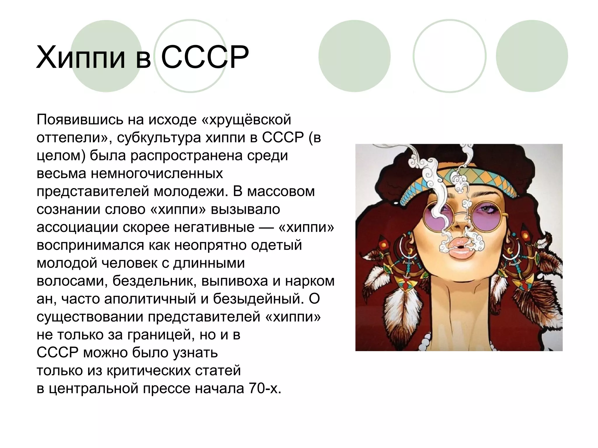 Хиппи в СССР 
Появившись на исходе «хрущёвской 
оттепели», субкультура хиппи в СССР (в 
целом) была распространена среди 
весьма немногочисленных 
представителей молодежи. В массовом 
сознании слово «хиппи» вызывало 
ассоциации скорее негативные — «хиппи» 
воспринимался как неопрятно одетый 
молодой человек с длинными 
волосами, бездельник, выпивоха и нарком 
ан, часто аполитичный и безыдейный. О 
существовании представителей «хиппи» 
не только за границей, но и в 
СССР можно было узнать 
только из критических статей 
в центральной прессе начала 70-х. 
 