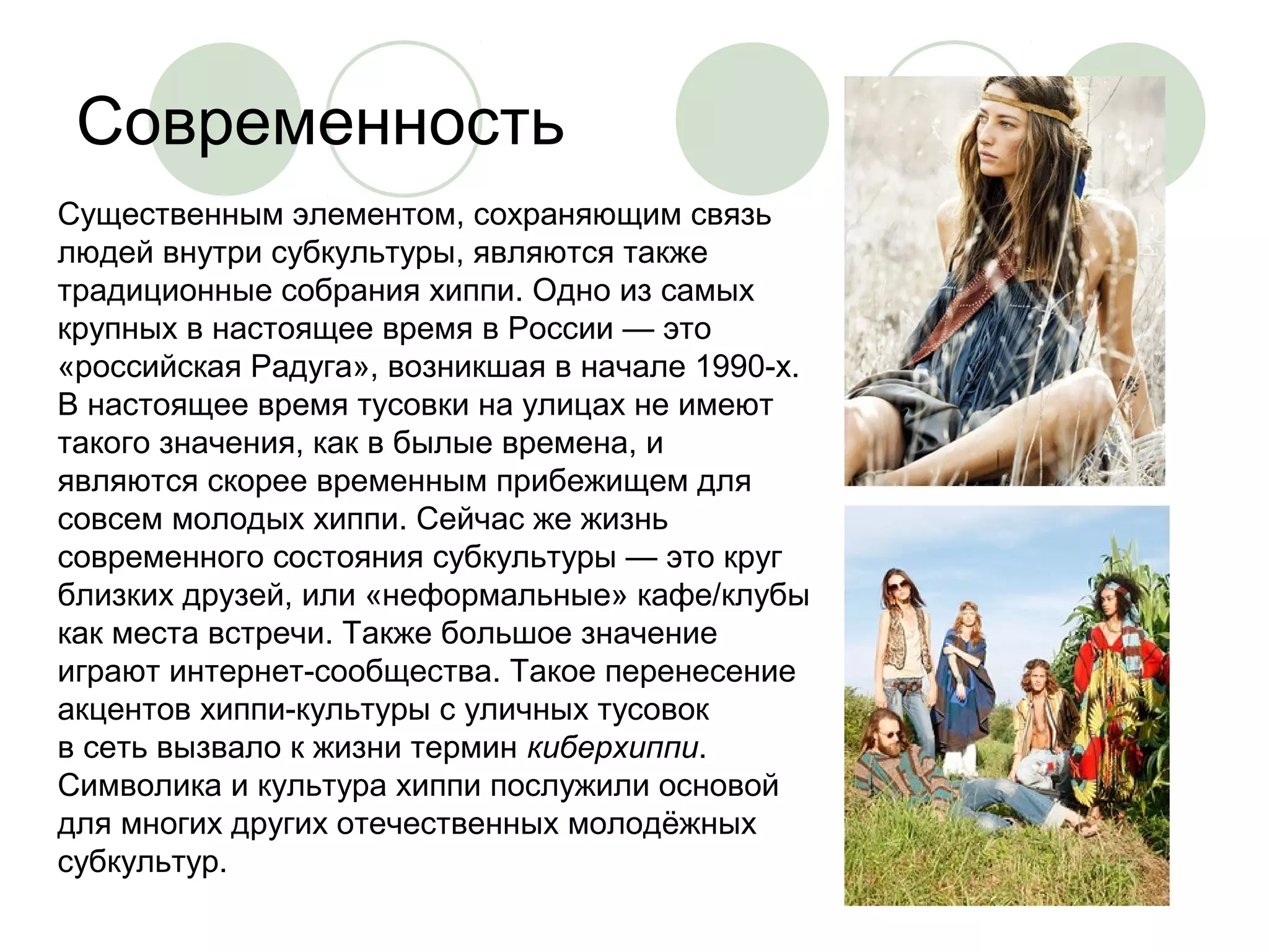 Современность 
Существенным элементом, сохраняющим связь 
людей внутри субкультуры, являются также 
традиционные собрания хиппи. Одно из самых 
крупных в настоящее время в России — это 
«российская Радуга», возникшая в начале 1990-х. 
В настоящее время тусовки на улицах не имеют 
такого значения, как в былые времена, и 
являются скорее временным прибежищем для 
совсем молодых хиппи. Сейчас же жизнь 
современного состояния субкультуры — это круг 
близких друзей, или «неформальные» кафе/клубы 
как места встречи. Также большое значение 
играют интернет-сообщества. Такое перенесение 
акцентов хиппи-культуры с уличных тусовок 
в сеть вызвало к жизни термин киберхиппи. 
Символика и культура хиппи послужили основой 
для многих других отечественных молодёжных 
субкультур. 

