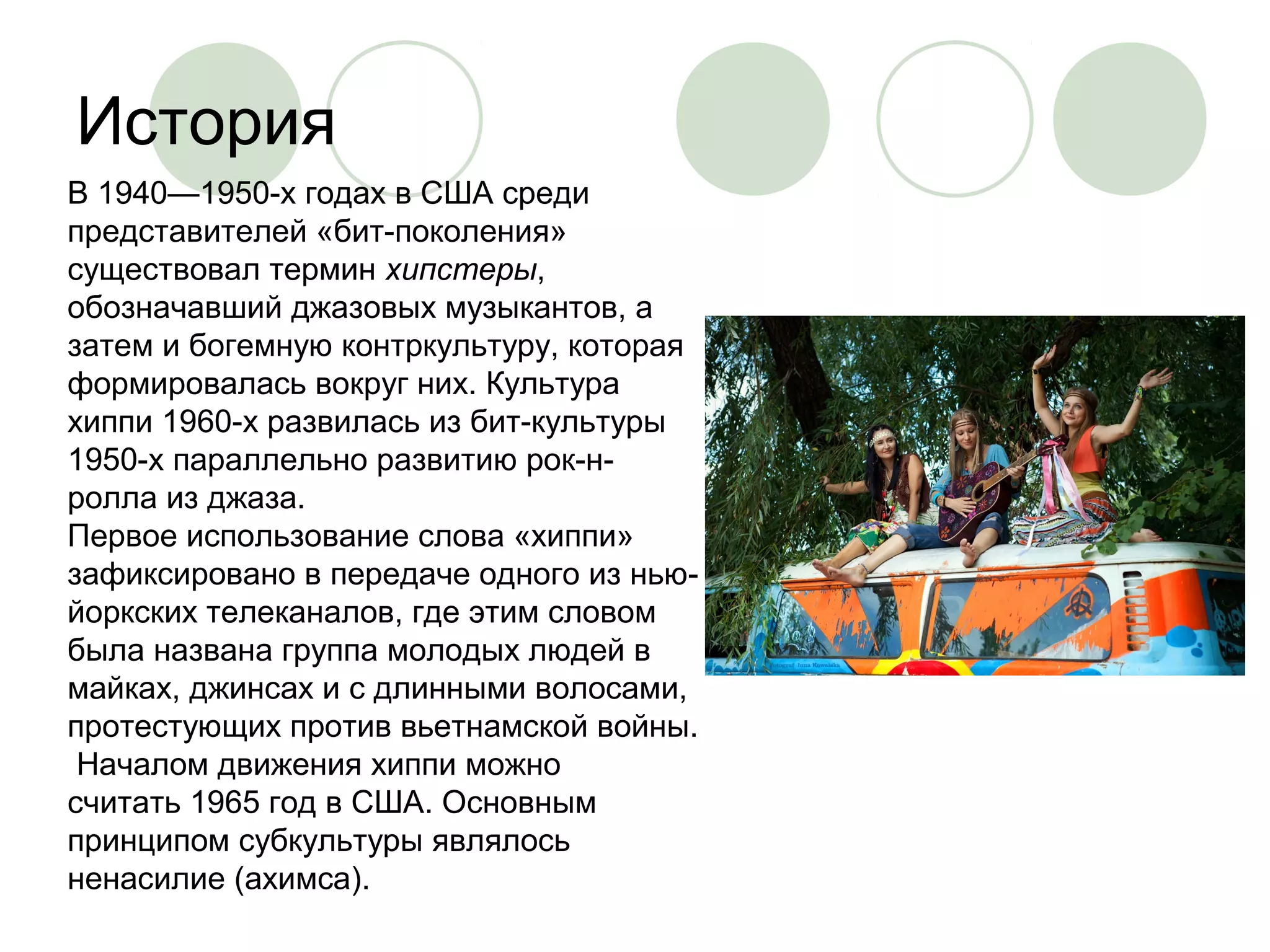История 
В 1940—1950-х годах в США среди 
представителей «бит-поколения» 
существовал термин хипстеры, 
обозначавший джазовых музыкантов, а 
затем и богемную контркультуру, которая 
формировалась вокруг них. Культура 
хиппи 1960-х развилась из бит-культуры 
1950-х параллельно развитию рок-н- 
ролла из джаза. 
Первое использование слова «хиппи» 
зафиксировано в передаче одного из нью- 
йоркских телеканалов, где этим словом 
была названа группа молодых людей в 
майках, джинсах и с длинными волосами, 
протестующих против вьетнамской войны. 
Началом движения хиппи можно 
считать 1965 год в США. Основным 
принципом субкультуры являлось 
ненасилие (ахимса). 
 