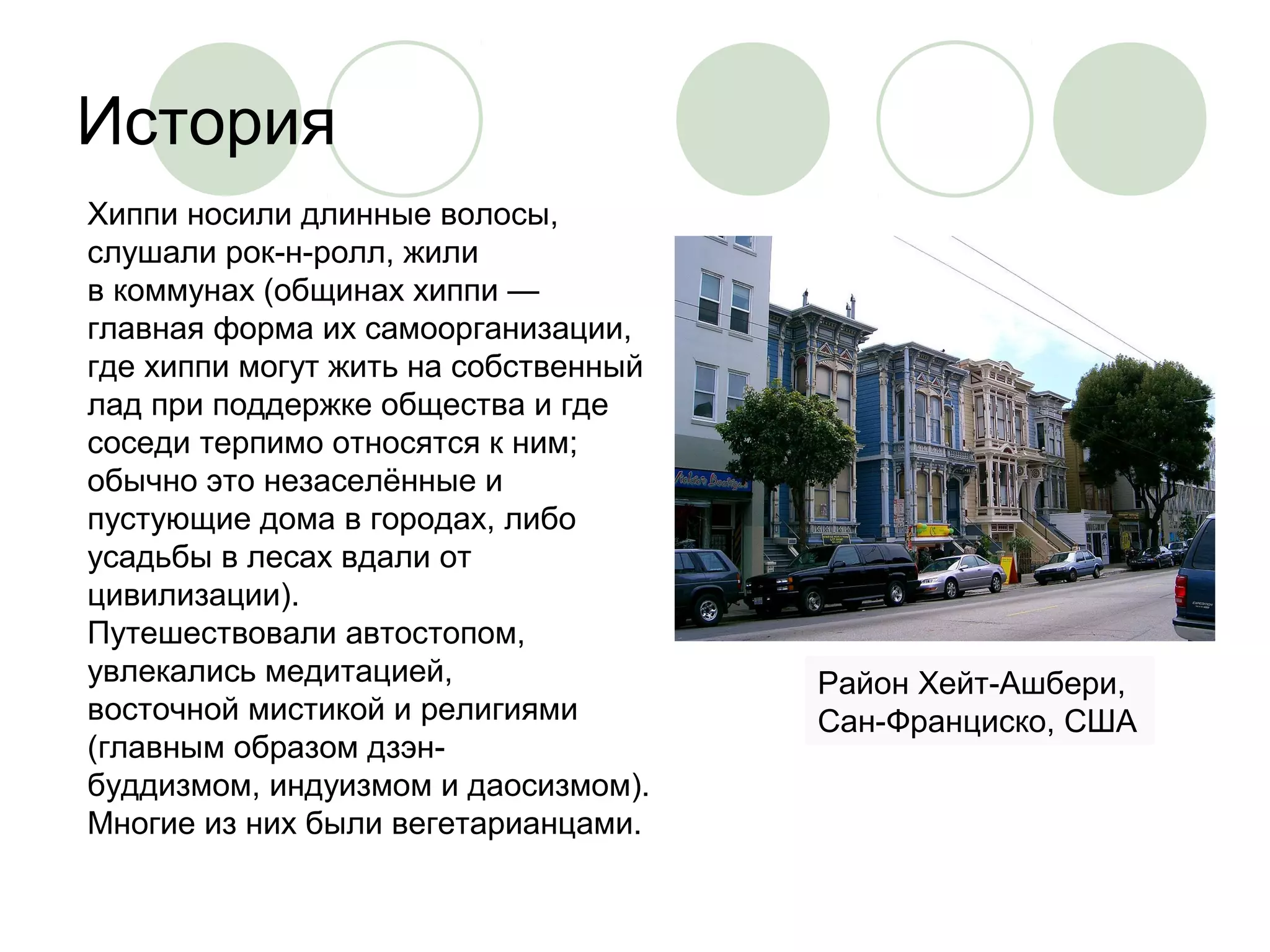 История 
Хиппи носили длинные волосы, 
слушали рок-н-ролл, жили 
в коммунах (общинах хиппи — 
главная форма их самоорганизации, 
где хиппи могут жить на собственный 
лад при поддержке общества и где 
соседи терпимо относятся к ним; 
обычно это незаселённые и 
пустующие дома в городах, либо 
усадьбы в лесах вдали от 
цивилизации). 
Путешествовали автостопом, 
увлекались медитацией, 
восточной мистикой и религиями 
(главным образом дзэн- 
буддизмом, индуизмом и даосизмом). 
Многие из них были вегетарианцами. 
Район Хейт-Ашбери, 
Сан-Франциско, США 
 