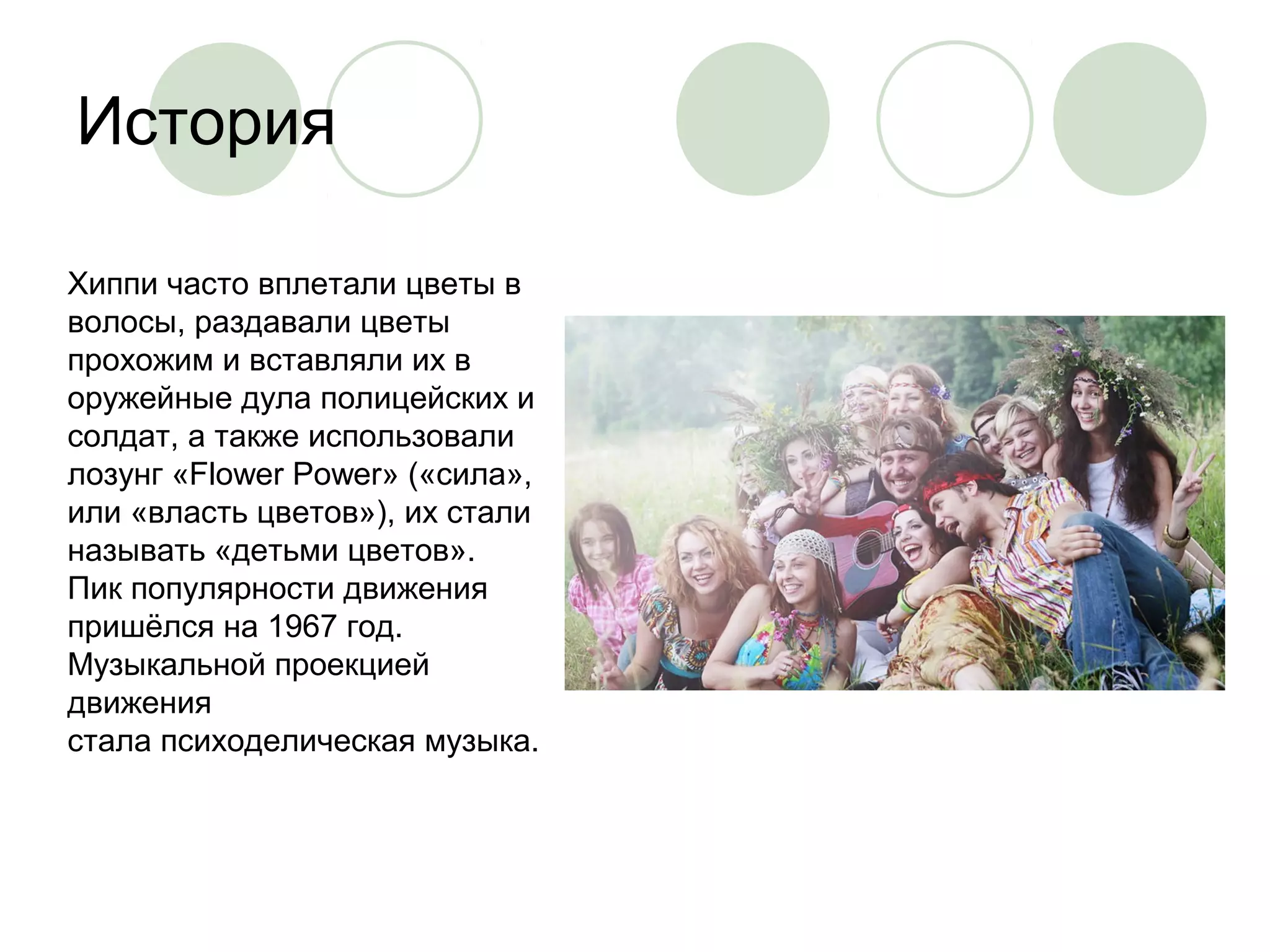 История 
Хиппи часто вплетали цветы в 
волосы, раздавали цветы 
прохожим и вставляли их в 
оружейные дула полицейских и 
солдат, а также использовали 
лозунг «Flower Power» («сила», 
или «власть цветов»), их стали 
называть «детьми цветов». 
Пик популярности движения 
пришёлся на 1967 год. 
Музыкальной проекцией 
движения 
стала психоделическая музыка. 
 