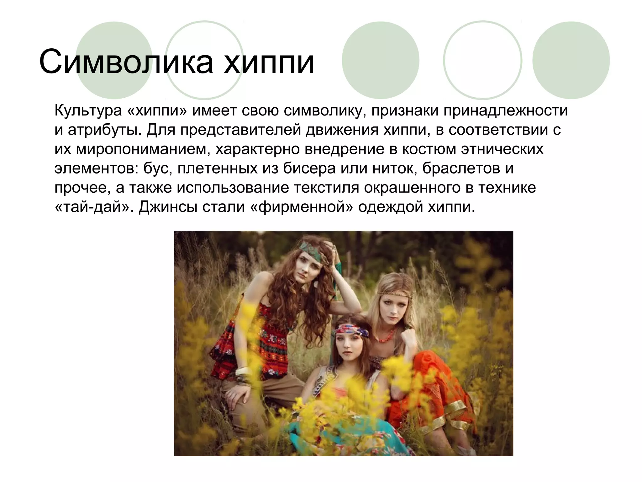 Символика хиппи 
Культура «хиппи» имеет свою символику, признаки принадлежности 
и атрибуты. Для представителей движения хиппи, в соответствии с 
их миропониманием, характерно внедрение в костюм этнических 
элементов: бус, плетенных из бисера или ниток, браслетов и 
прочее, а также использование текстиля окрашенного в технике 
«тай-дай». Джинсы стали «фирменной» одеждой хиппи. 
 