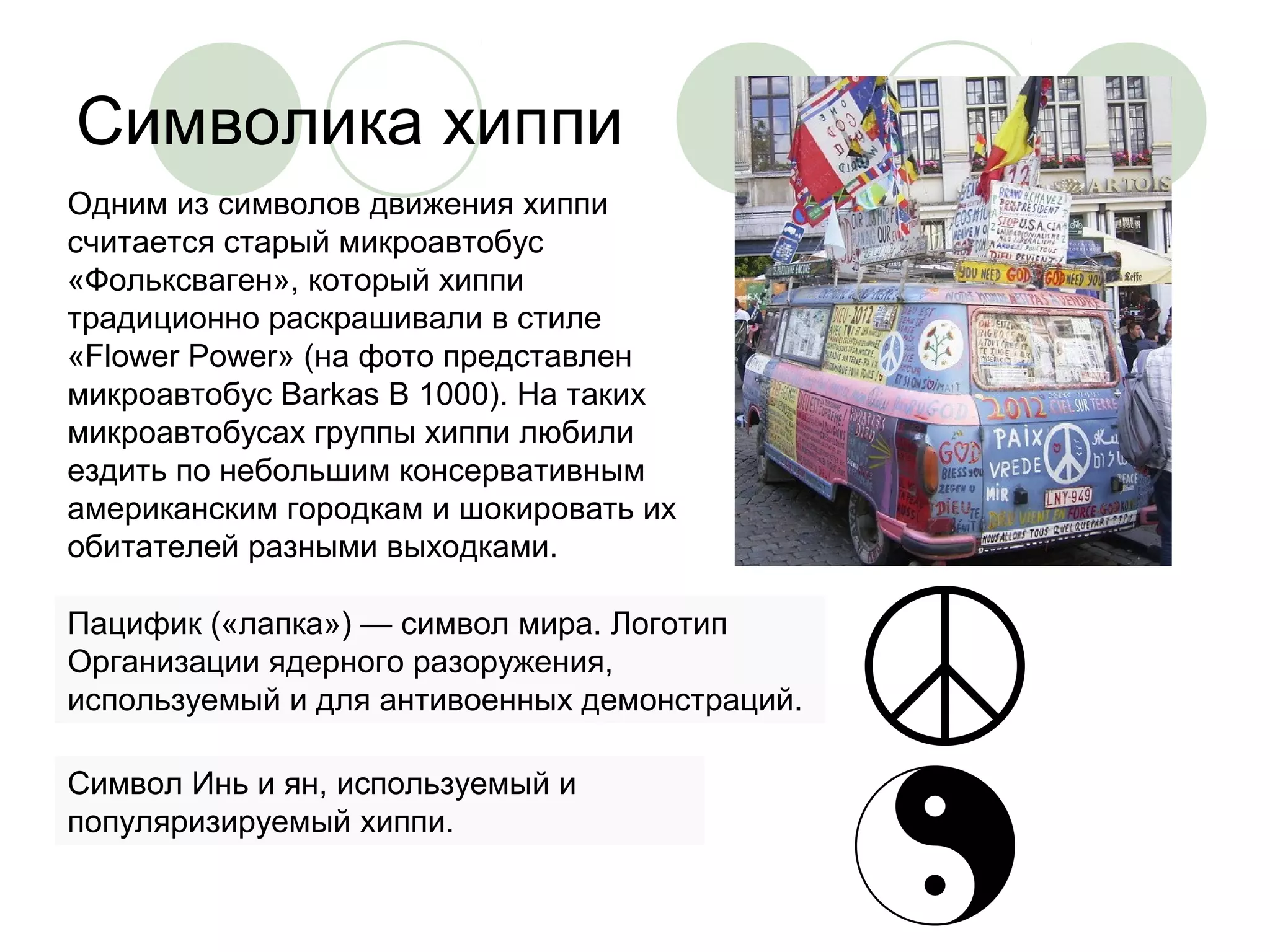 Символика хиппи 
Одним из символов движения хиппи 
считается старый микроавтобус 
«Фольксваген», который хиппи 
традиционно раскрашивали в стиле 
«Flower Power» (на фото представлен 
микроавтобус Barkas B 1000). На таких 
микроавтобусах группы хиппи любили 
ездить по небольшим консервативным 
американским городкам и шокировать их 
обитателей разными выходками. 
Пацифик («лапка») — символ мира. Логотип 
Организации ядерного разоружения, 
используемый и для антивоенных демонстраций. 
Символ Инь и ян, используемый и 
популяризируемый хиппи. 
 
