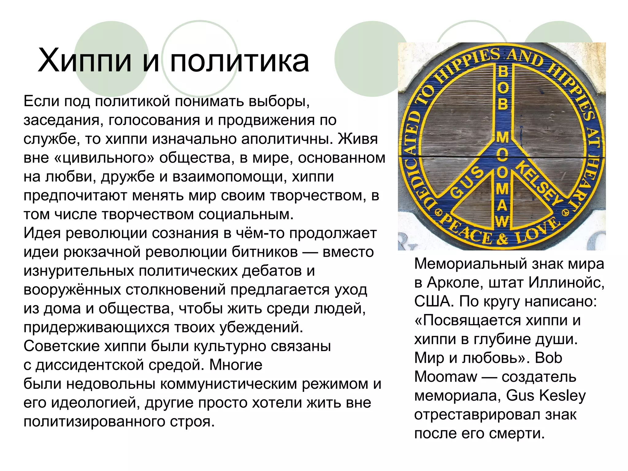 Хиппи и политика 
Мемориальный знак мира 
в Арколе, штат Иллинойс, 
США. По кругу написано: 
«Посвящается хиппи и 
хиппи в глубине души. 
Мир и любовь». Bob 
Moomaw — создатель 
мемориала, Gus Kesley 
отреставрировал знак 
после его смерти. 
Если под политикой понимать выборы, 
заседания, голосования и продвижения по 
службе, то хиппи изначально аполитичны. Живя 
вне «цивильного» общества, в мире, основанном 
на любви, дружбе и взаимопомощи, хиппи 
предпочитают менять мир своим творчеством, в 
том числе творчеством социальным. 
Идея революции сознания в чём-то продолжает 
идеи рюкзачной революции битников — вместо 
изнурительных политических дебатов и 
вооружённых столкновений предлагается уход 
из дома и общества, чтобы жить среди людей, 
придерживающихся твоих убеждений. 
Советские хиппи были культурно связаны 
с диссидентской средой. Многие 
были недовольны коммунистическим режимом и 
его идеологией, другие просто хотели жить вне 
политизированного строя. 
 