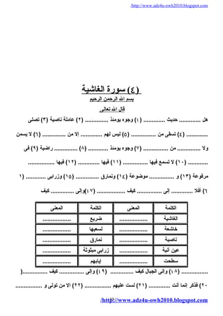 /http://www.adz4u-owh2010.blogspot.com 
٤ ) سورة ا لغاشية ) 
بسم ال الرحمن الرحيم 
قال ال تعالى 
هل ............. حديث ............. ( ۱) وجوه يومئذ .............. ( ٢) عاملة ناصية ( ٣) تصلى 
٤) تسقى من ............... ( ٥) ليس لهُم ............. إل من .............. ( ٦) ل يسمن ) ............. 
ول .............. من ............... ( ٧) وجوه يومئذ ............ ( ٨) .............. راضية ( ٩) فى 
١٠ ) ل تسمع فيهُا ............... ( ١١ ) فيهُا ............. ( ١٢ ) فيهُا ................ ) ............ 
مرفوعة ( ١٣ ) و ............... موضوعة ( ١٤ ) ونمارق .............. ( ١٥ ) وزرابى ............ ( ١ 
٦) أفل ............. إلى ............... كيف ................. ( ۱٧ )وإلى .............. كيف 
الكلمة المعنى الكلمة المعنى 
الغاشية ................. ضريع ................. 
خاشعة ................. لسعيهُا ................. 
ناصبة ................. نمارق ................. 
عين آنية ................. زرابى مبثوثة ................. 
سطحت ................. إيابهُم ................. 
۱٨ ) وإلى الجبال كيف .............. ( ۱٩ ) وإلى ............... كيف ...............( ) ................ 
٢٠ ) فذكر إنما أنت ............. ( ٢١ ) لست عليهُم ................ ( ٢٢ ) ال من تولى و ................ 
/http://10 
www.adz4u-owh2010.blogspot.com 
 