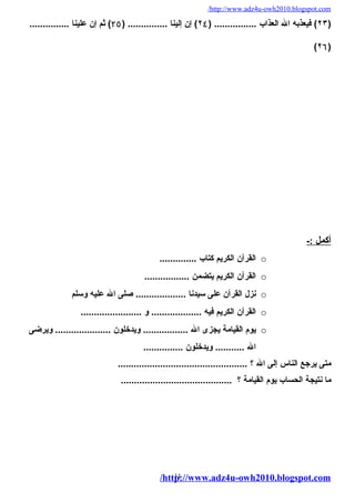 /http://www.adz4u-owh2010.blogspot.com 
٢٣ ) فيعذبه ال العذاب ................ ( ٢٤ ) إن إلينا ............... ( ۲٥ ) ثم إن علينا ............... ) 
(٢٦) 
أ كمل :- 
القرآن الكريم كتاب .............. o 
القرآن الكريم يتضمن ................. o 
نزل القرآن على سيدنا ................... صلى ال عليه وسلم o 
القرآن الكريم فيه ................... و ....................... o 
يوم القيامة يجزى ال ................. ويدخلون ..................... ويرضى o 
ال ........... ويدخلون ............... 
متى يرجع الناس إلى ال ؟ ................................................. 
ما نتيجة الحساب يوم القيامة ؟ .......................................... 
/http11://www.adz4u-owh2010.blogspot.com 
 
