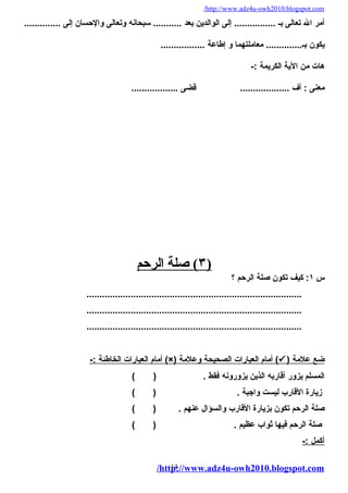 /http://www.adz4u-owh2010.blogspot.com 
أمر ال تعالى بـ ................ إلى الوالدين بعد ........... سبحانه وتعالى والحسان إلى .............. 
يكون بـ.............. معاملتهما و إطاعة ................. 
هات من الية الكريمة :- 
معنى : أف ................... قضى .................. 
٣ ) صلة ا لرحم ) 
س ١: كيف تكون صلة الرحم ؟ 
................................................................................... 
................................................................................... 
................................................................................... 
أمام ا لعبارات ا لخاطئة :- (×) أمام ا لعبارات ا لصحيحة وعلمة (  ) ضع علمة 
المسلم يزور أقاربه الذين يزورونه فقط . ( ) 
زيارة القارب ليست واجبة . ( ) 
صلة الرحم تكون بزيارة القارب والسؤال عنهم . ( ) 
صلة الرحم فيها ثواب عظيم . ( ) 
أ كمل :- 
/http14://www.adz4u-owh2010.blogspot.com 
 